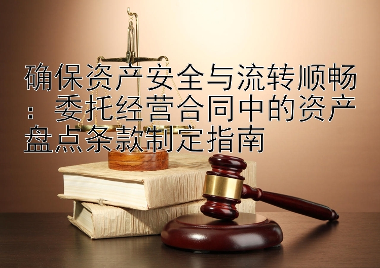 确保资产安全与流转顺畅：委托经营合同中的资产盘点条款制定指南