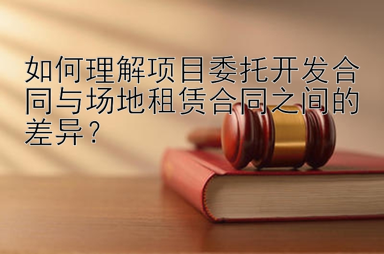 如何理解项目委托开发合同与场地租赁合同之间的差异？