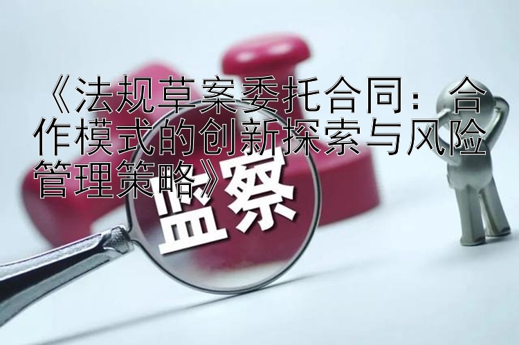 《法规草案委托合同：合作模式的创新探索与风险管理策略》