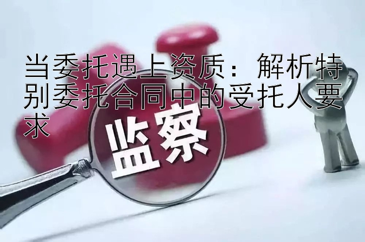 当委托遇上资质：解析特别委托合同中的受托人要求