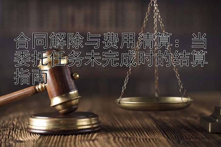 合同解除与费用清算：当委托任务未完成时的结算指南