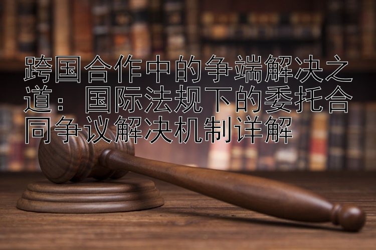 跨国合作中的争端解决之道：国际法规下的委托合同争议解决机制详解