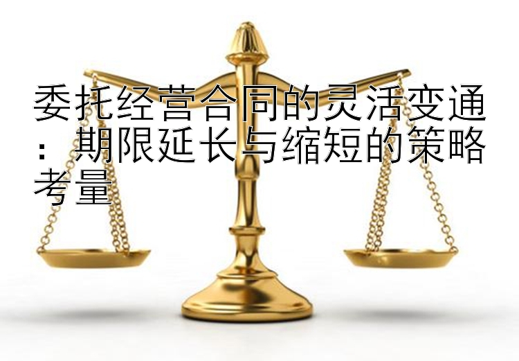 委托经营合同的灵活变通：期限延长与缩短的策略考量