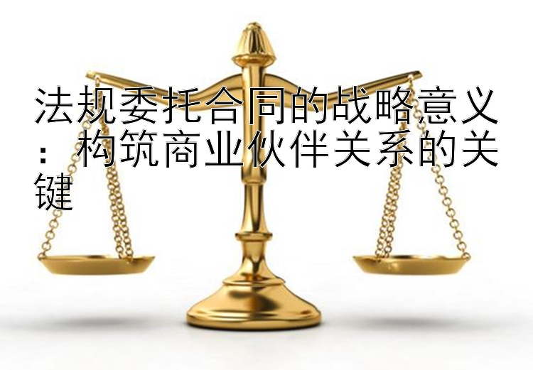 法规委托合同的战略意义：构筑商业伙伴关系的关键