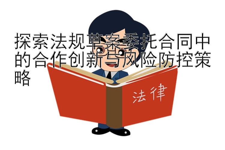 探索法规草案委托合同中的合作创新与风险防控策略