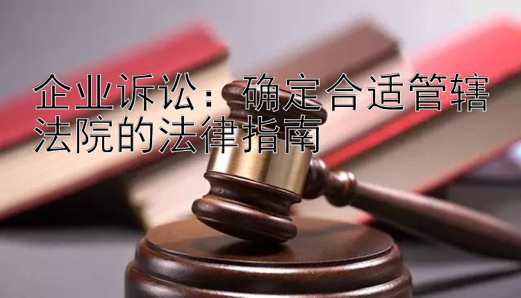 企业诉讼：确定合适管辖法院的法律指南