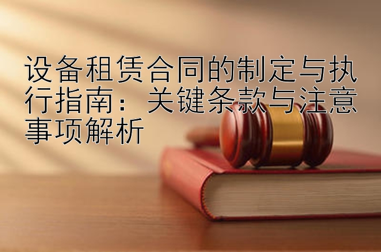 设备租赁合同的制定与执行指南：关键条款与注意事项解析