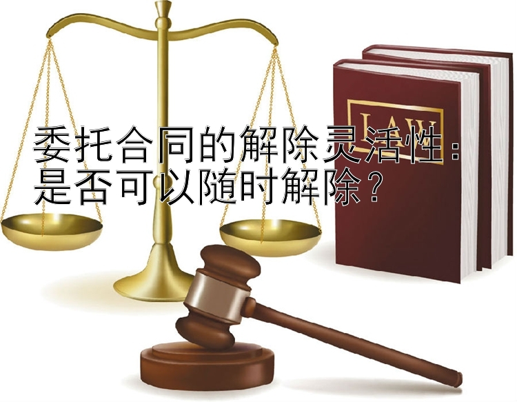 委托合同的解除灵活性：是否可以随时解除？