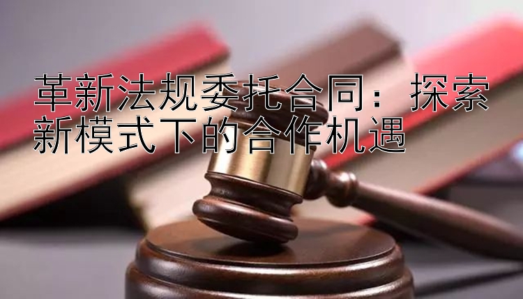 革新法规委托合同：探索新模式下的合作机遇