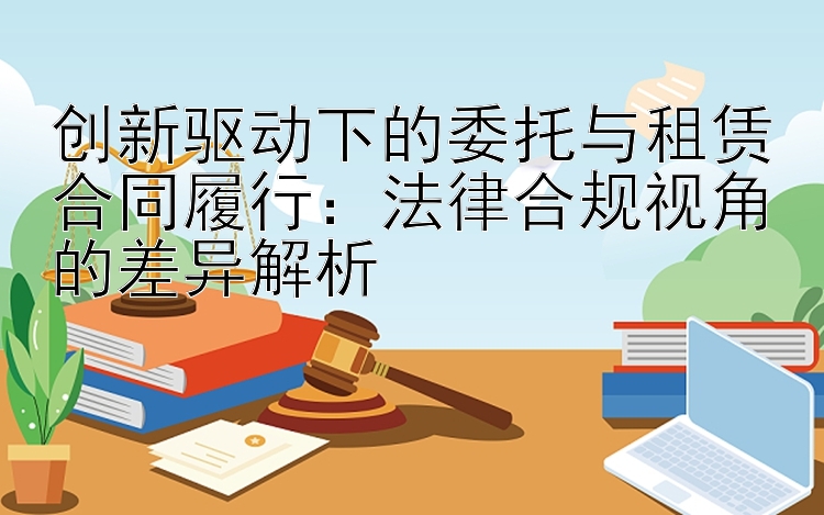 创新驱动下的委托与租赁合同履行：法律合规视角的差异解析