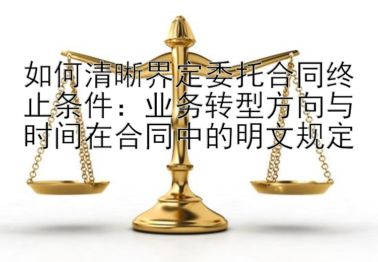 如何清晰界定委托合同终止条件：业务转型方向与时间在合同中的明文规定