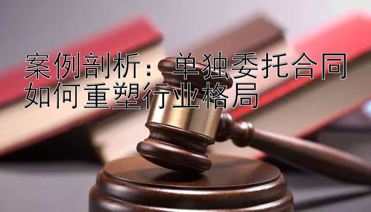 案例剖析：单独委托合同如何重塑行业格局