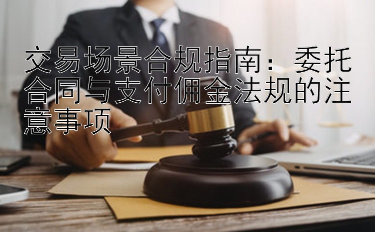 交易场景合规指南：委托合同与支付佣金法规的注意事项