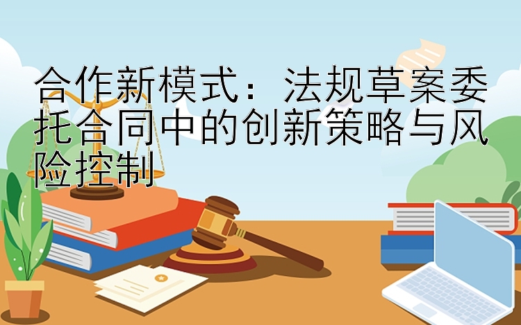 合作新模式：法规草案委托合同中的创新策略与风险控制