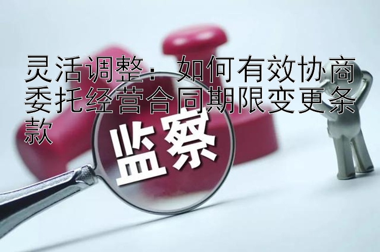 灵活调整：如何有效协商委托经营合同期限变更条款