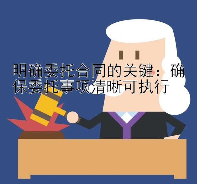 明确委托合同的关键：确保委托事项清晰可执行