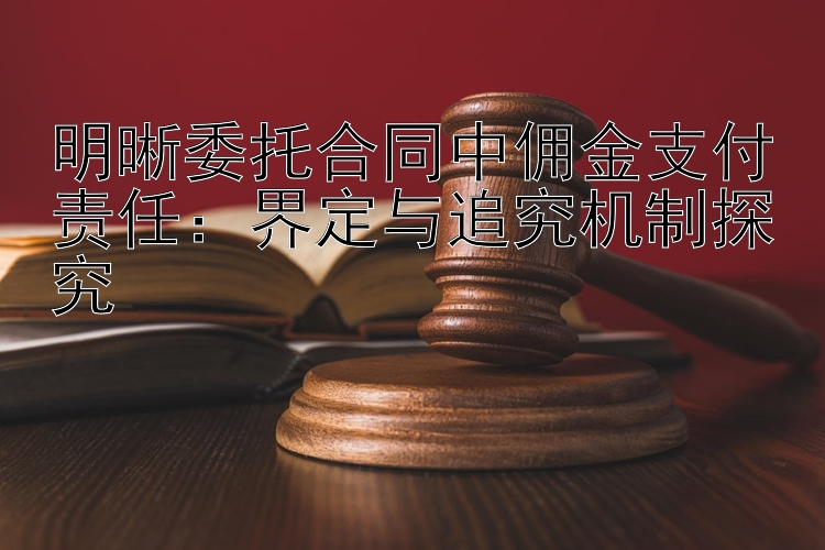 明晰委托合同中佣金支付责任：界定与追究机制探究