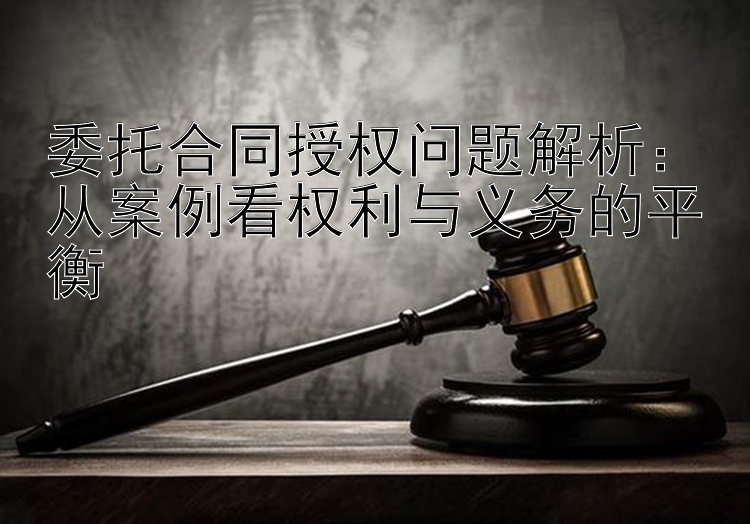 委托合同授权问题解析：从案例看权利与义务的平衡