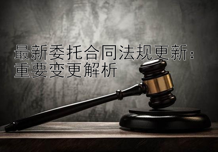 最新委托合同法规更新：重要变更解析