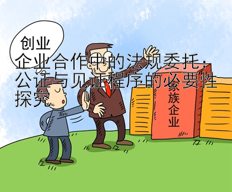 企业合作中的法规委托：公证与见证程序的必要性探究