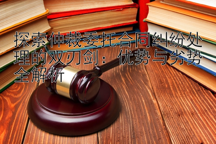 探索仲裁委托合同纠纷处理的双刃剑：优势与劣势全解析