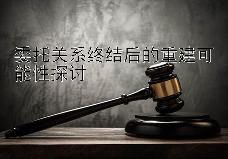 委托关系终结后的重建可能性探讨