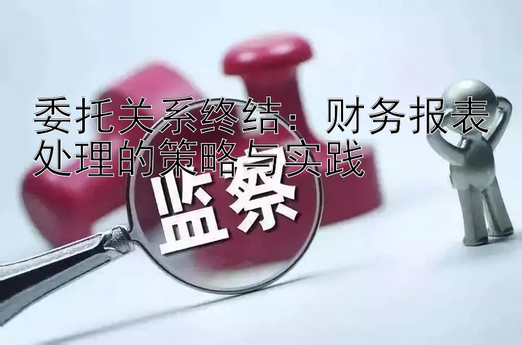 委托关系终结：财务报表处理的策略与实践