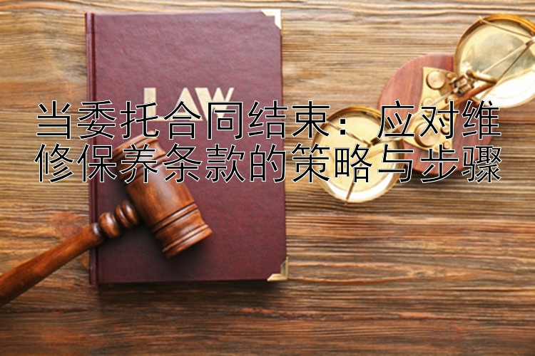 当委托合同结束：应对维修保养条款的策略与步骤