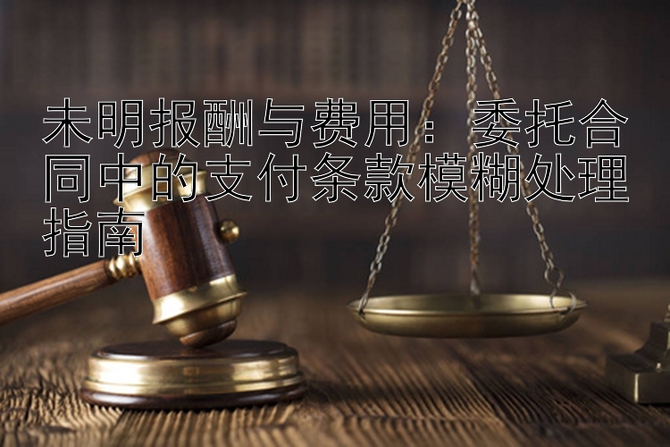 未明报酬与费用：委托合同中的支付条款模糊处理指南