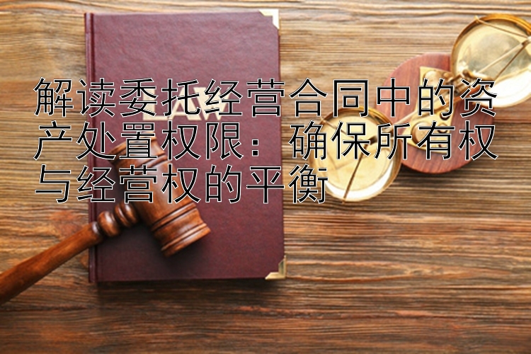 解读委托经营合同中的资产处置权限：确保所有权与经营权的平衡