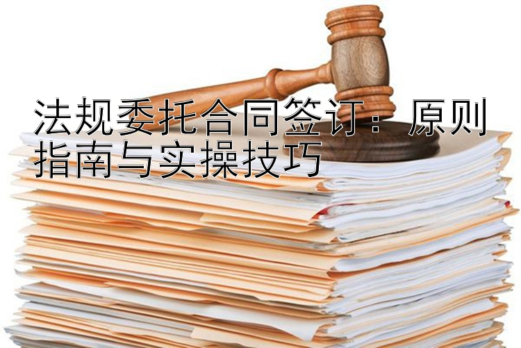 法规委托合同签订：原则指南与实操技巧