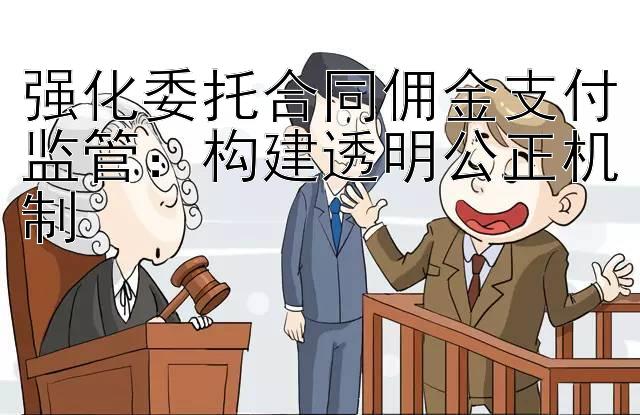 强化委托合同佣金支付监管：构建透明公正机制