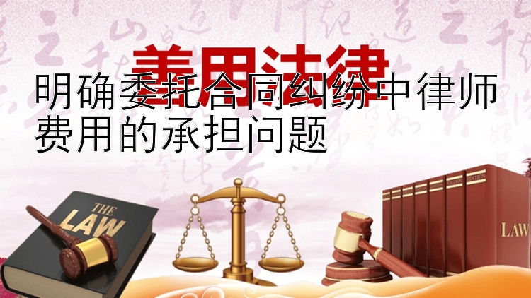 明确委托合同纠纷中律师费用的承担问题