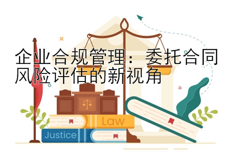 企业合规管理：委托合同风险评估的新视角