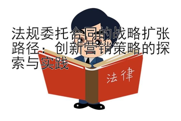 法规委托合同的战略扩张路径：创新营销策略的探索与实践