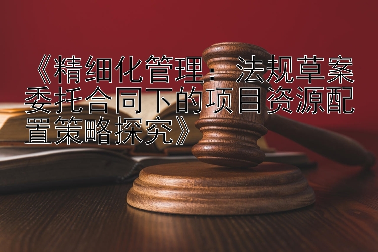 《精细化管理：法规草案委托合同下的项目资源配置策略探究》