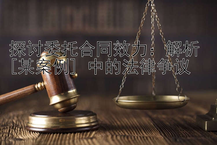 探讨委托合同效力：解析 [某案例] 中的法律争议