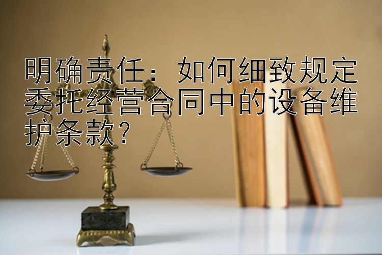 明确责任：如何细致规定委托经营合同中的设备维护条款？