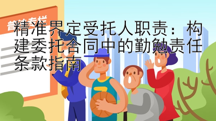 精准界定受托人职责：构建委托合同中的勤勉责任条款指南