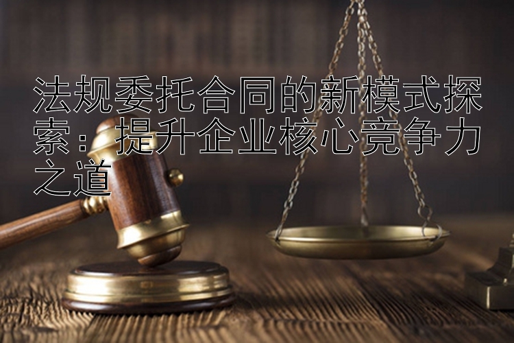 法规委托合同的新模式探索：提升企业核心竞争力之道