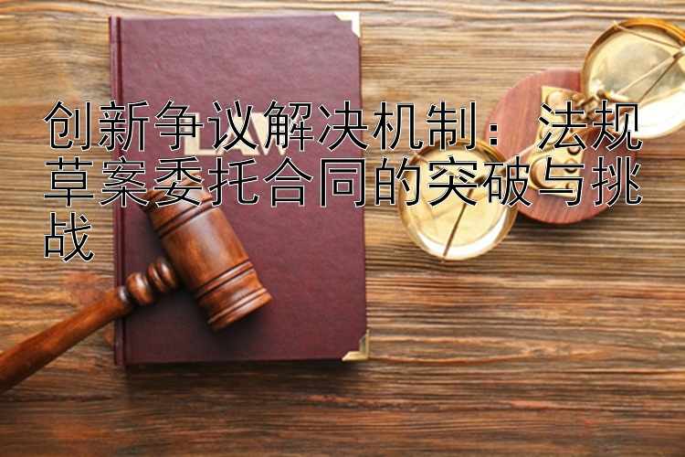 创新争议解决机制：法规草案委托合同的突破与挑战