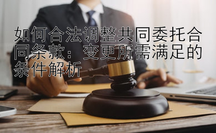 如何合法调整共同委托合同条款：变更所需满足的条件解析