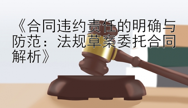 《合同违约责任的明确与防范：法规草案委托合同解析》