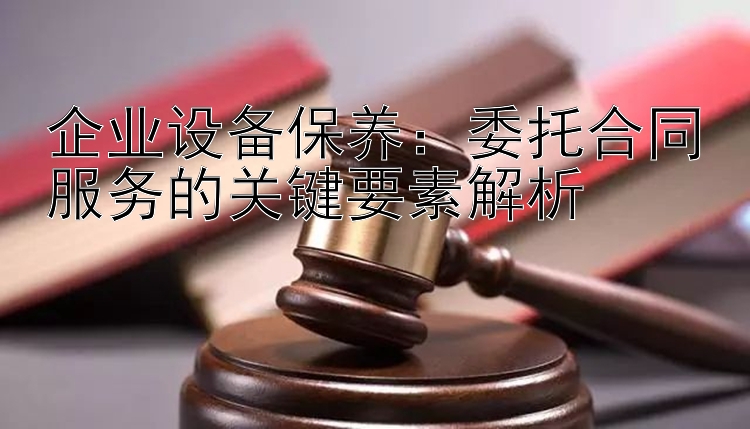 企业设备保养：委托合同服务的关键要素解析