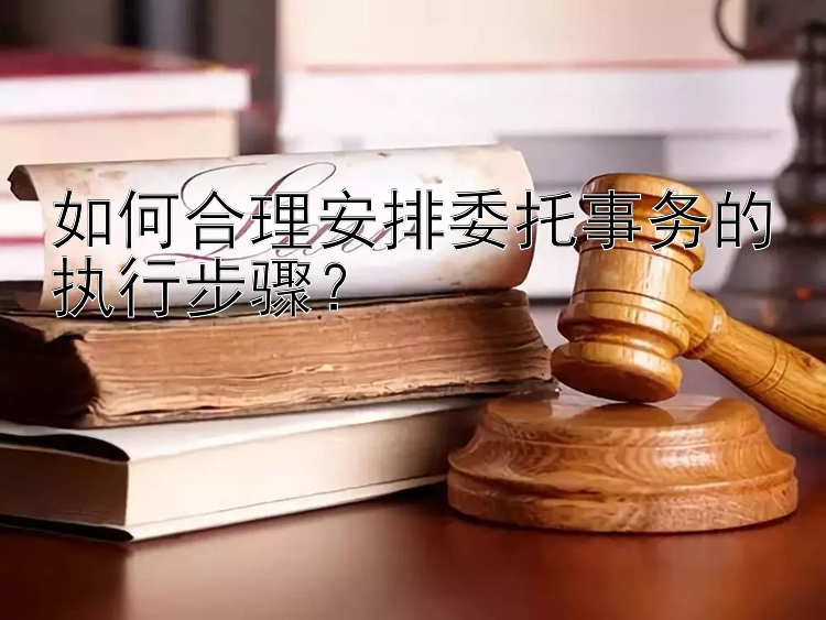 如何合理安排委托事务的执行步骤？