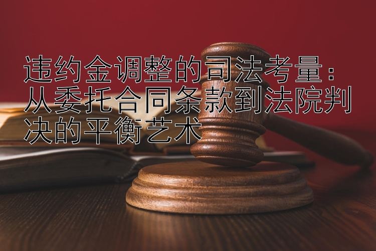 违约金调整的司法考量：从委托合同条款到法院判决的平衡艺术