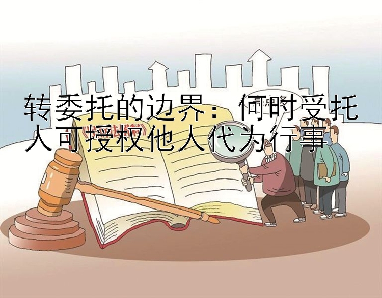 转委托的边界：何时受托人可授权他人代为行事