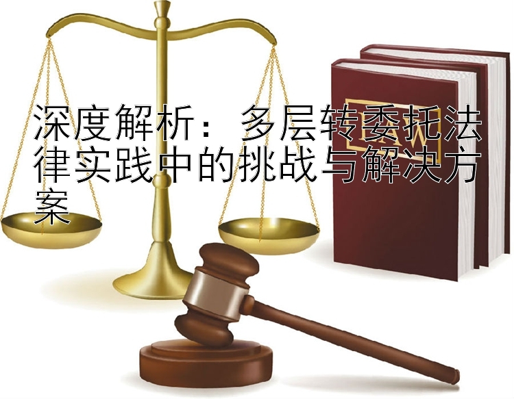 深度解析：多层转委托法律实践中的挑战与解决方案