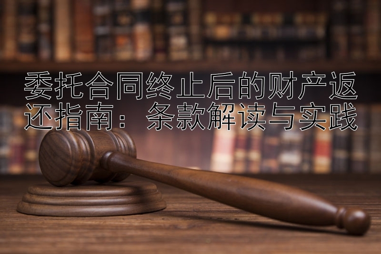 委托合同终止后的财产返还指南：条款解读与实践