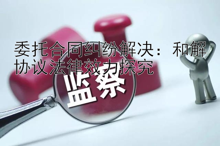 委托合同纠纷解决：和解协议法律效力探究